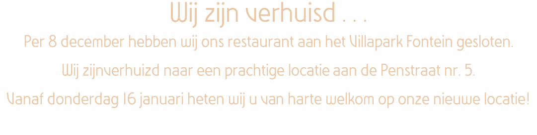 Wij zijn verhuisd . . . Per 8 december hebben wij ons restaurant aan het Villapark Fontein gesloten. Wij zijnverhuizd naar een prachtige locatie aan de Penstraat nr. 5. Vanaf donderdag 16 januari heten wij u van harte welkom op onze nieuwe locatie!